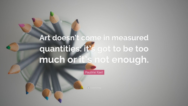 Pauline Kael Quote: “Art doesn’t come in measured quantities: it’s got to be too much or it’s not enough.”
