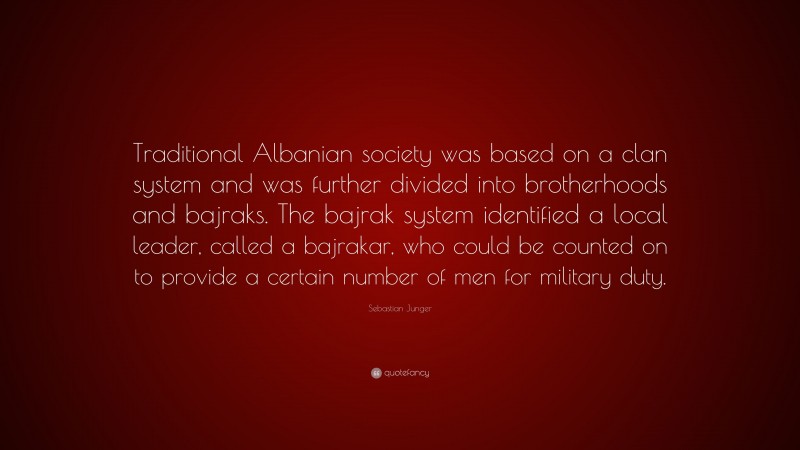 Sebastian Junger Quote: “Traditional Albanian society was based on a clan system and was further divided into brotherhoods and bajraks. The bajrak system identified a local leader, called a bajrakar, who could be counted on to provide a certain number of men for military duty.”
