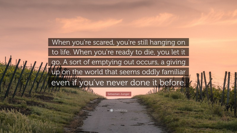 Sebastian Junger Quote: “When you’re scared, you’re still hanging on to life. When you’re ready to die, you let it go. A sort of emptying out occurs, a giving up on the world that seems oddly familiar even if you’ve never done it before.”