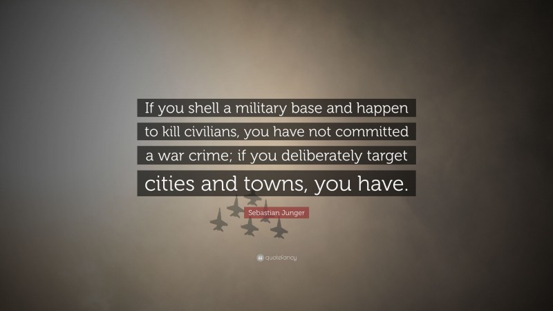 Sebastian Junger Quote: “If you shell a military base and happen to kill civilians, you have not committed a war crime; if you deliberately target cities and towns, you have.”