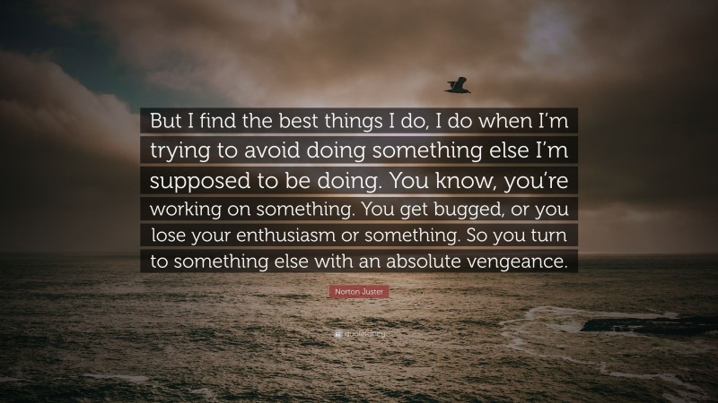 Norton Juster Quote: “But I find the best things I do, I do when I’m trying to avoid doing something else I’m supposed to be doing. You know, you’re working on something. You get bugged, or you lose your enthusiasm or something. So you turn to something else with an absolute vengeance.”