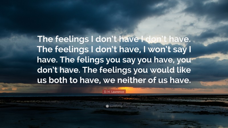 D. H. Lawrence Quote: “The feelings I don’t have I don’t have. The feelings I don’t have, I won’t say I have. The felings you say you have, you don’t have. The feelings you would like us both to have, we neither of us have.”
