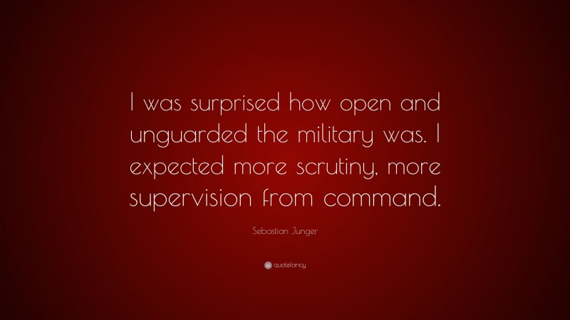 Sebastian Junger Quote: “I was surprised how open and unguarded the military was. I expected more scrutiny, more supervision from command.”