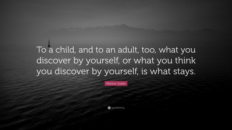 Norton Juster Quote: “To a child, and to an adult, too, what you discover by yourself, or what you think you discover by yourself, is what stays.”