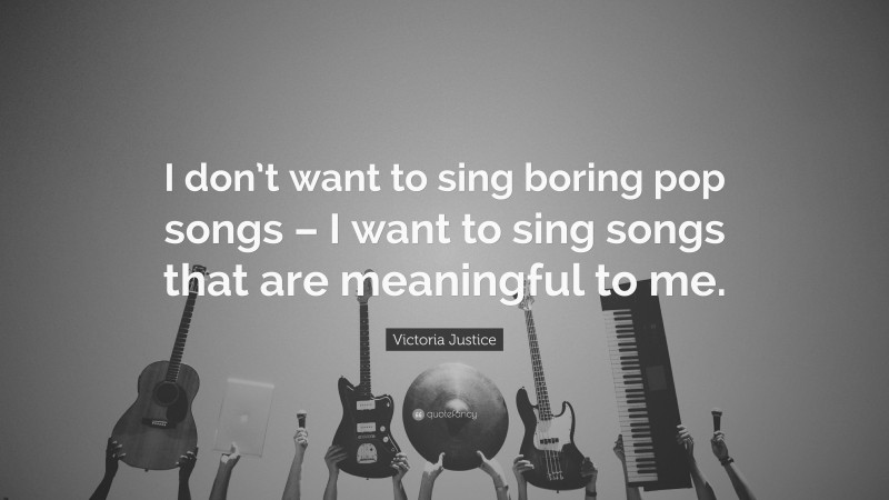 Victoria Justice Quote: “I don’t want to sing boring pop songs – I want to sing songs that are meaningful to me.”