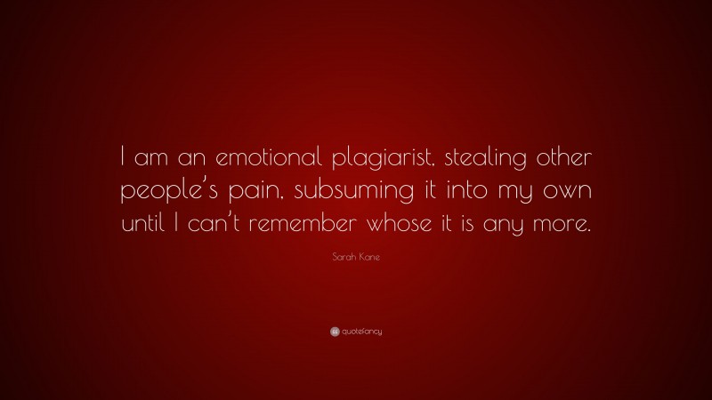 Sarah Kane Quote: “I am an emotional plagiarist, stealing other people’s pain, subsuming it into my own until I can’t remember whose it is any more.”