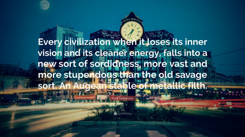 D. H. Lawrence Quote: “Every civilization when it loses its inner vision and its cleaner energy, falls into a new sort of sordidness, more vast and more stupendous than the old savage sort. An Augean stable of metallic filth.”