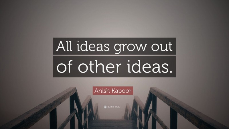 Anish Kapoor Quote: “All ideas grow out of other ideas.”
