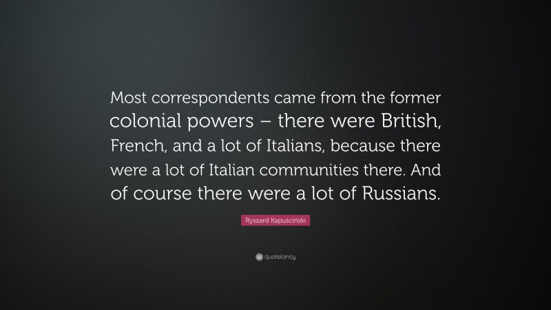 Ryszard Kapuściński Quote: “Most correspondents came from the former colonial powers – there were British, French, and a lot of Italians, because there were a lot of Italian communities there. And of course there were a lot of Russians.”