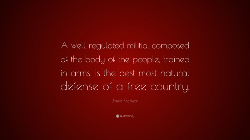 James Madison Quote: “A well regulated militia, composed of the body of the people, trained in arms, is the best most natural defense of a free country.”