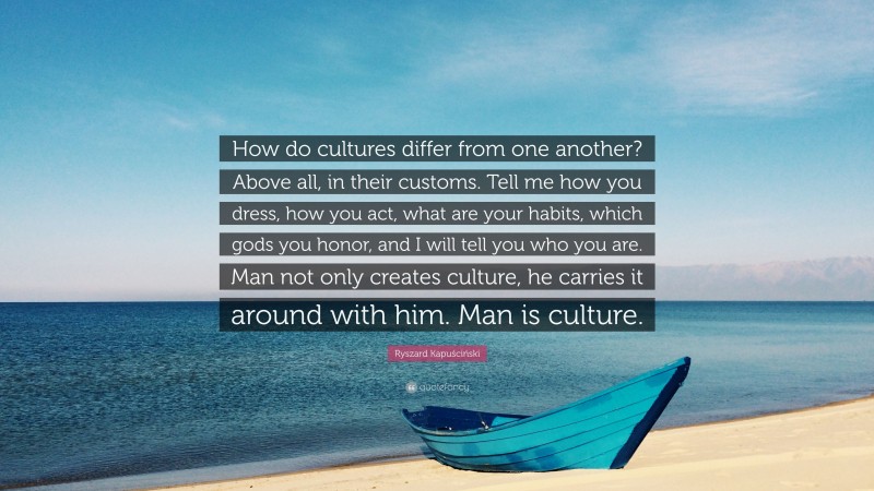 Ryszard Kapuściński Quote: “How do cultures differ from one another? Above all, in their customs. Tell me how you dress, how you act, what are your habits, which gods you honor, and I will tell you who you are. Man not only creates culture, he carries it around with him. Man is culture.”