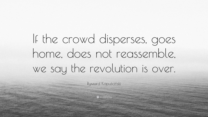 Ryszard Kapuściński Quote: “If the crowd disperses, goes home, does not reassemble, we say the revolution is over.”