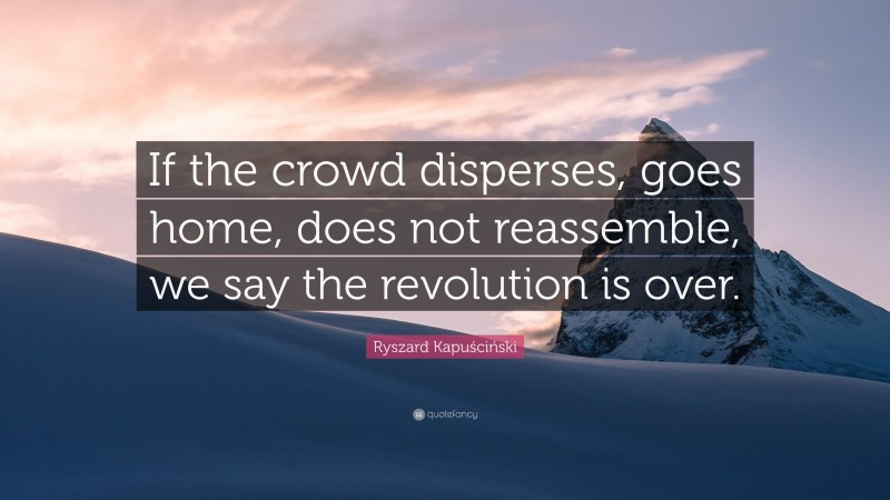 Ryszard Kapuściński Quote: “If the crowd disperses, goes home, does not reassemble, we say the revolution is over.”