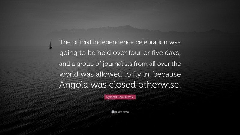 Ryszard Kapuściński Quote: “The official independence celebration was going to be held over four or five days, and a group of journalists from all over the world was allowed to fly in, because Angola was closed otherwise.”