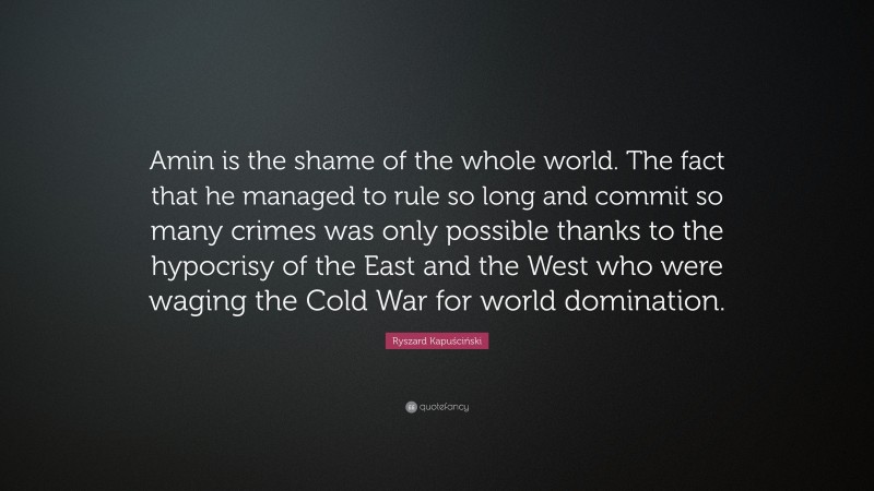 Ryszard Kapuściński Quote: “Amin is the shame of the whole world. The fact that he managed to rule so long and commit so many crimes was only possible thanks to the hypocrisy of the East and the West who were waging the Cold War for world domination.”