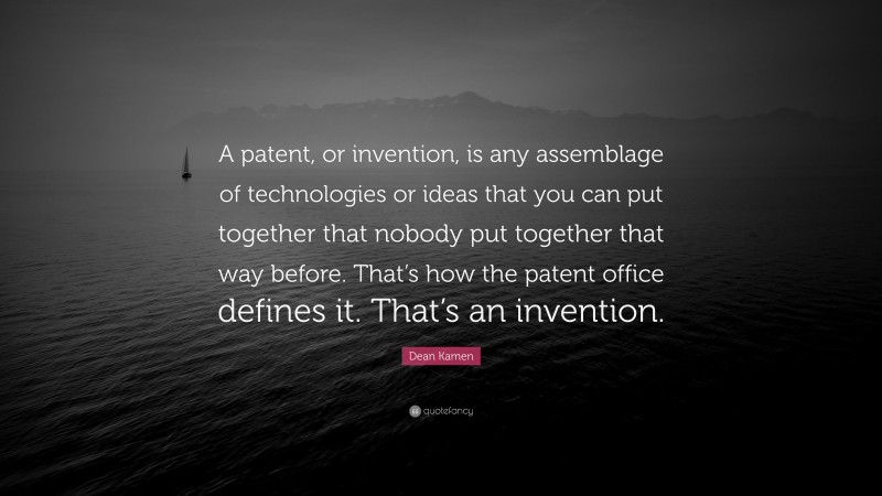 Dean Kamen Quote: “A patent, or invention, is any assemblage of technologies or ideas that you can put together that nobody put together that way before. That’s how the patent office defines it. That’s an invention.”