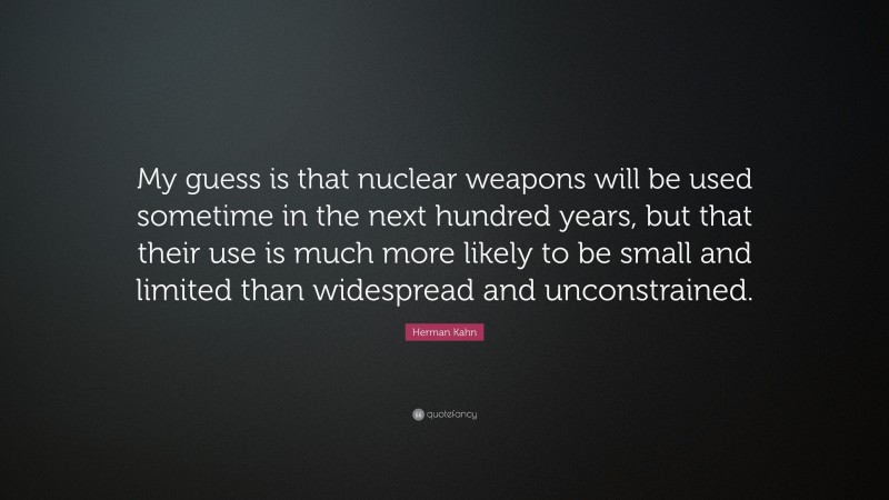 Herman Kahn Quote: “My guess is that nuclear weapons will be used sometime in the next hundred years, but that their use is much more likely to be small and limited than widespread and unconstrained.”
