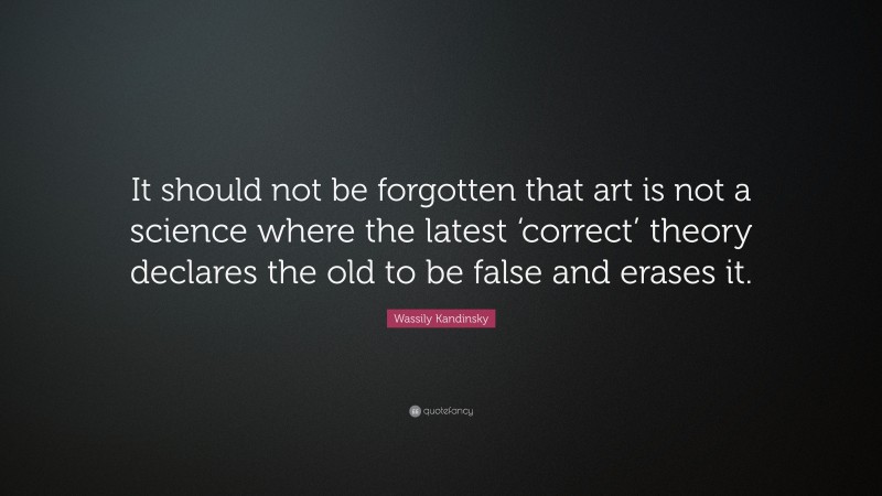 Wassily Kandinsky Quote: “It should not be forgotten that art is not a science where the latest ‘correct’ theory declares the old to be false and erases it.”