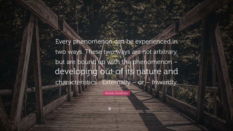 Wassily Kandinsky Quote: “Every phenomenon can be experienced in two ways. These two ways are not arbitrary, but are bound up with the phenomenon – developing out of its nature and characteristics : Externally – or – inwardly.”