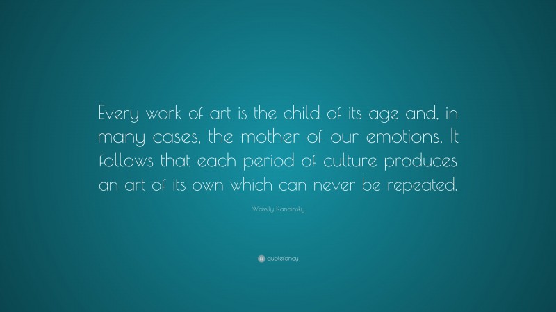 Wassily Kandinsky Quote: “Every work of art is the child of its age and, in many cases, the mother of our emotions. It follows that each period of culture produces an art of its own which can never be repeated.”