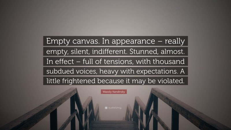 Wassily Kandinsky Quote: “Empty canvas. In appearance – really empty, silent, indifferent. Stunned, almost. In effect – full of tensions, with thousand subdued voices, heavy with expectations. A little frightened because it may be violated.”