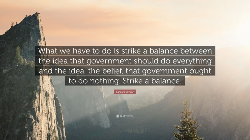 Barbara Jordan Quote: “What we have to do is strike a balance between the idea that government should do everything and the idea, the belief, that government ought to do nothing. Strike a balance.”