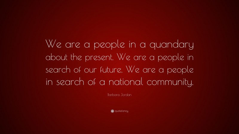 Barbara Jordan Quote: “We are a people in a quandary about the present. We are a people in search of our future. We are a people in search of a national community.”