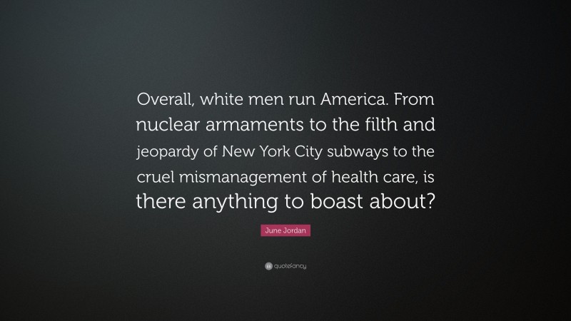 June Jordan Quote: “Overall, white men run America. From nuclear armaments to the filth and jeopardy of New York City subways to the cruel mismanagement of health care, is there anything to boast about?”