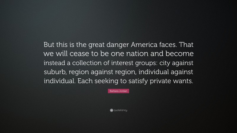 Barbara Jordan Quote: “But this is the great danger America faces. That we will cease to be one nation and become instead a collection of interest groups: city against suburb, region against region, individual against individual. Each seeking to satisfy private wants.”