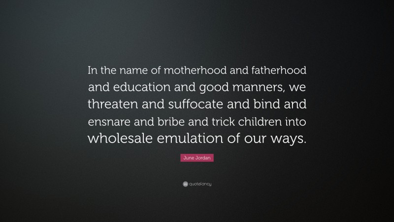 June Jordan Quote: “In the name of motherhood and fatherhood and education and good manners, we threaten and suffocate and bind and ensnare and bribe and trick children into wholesale emulation of our ways.”