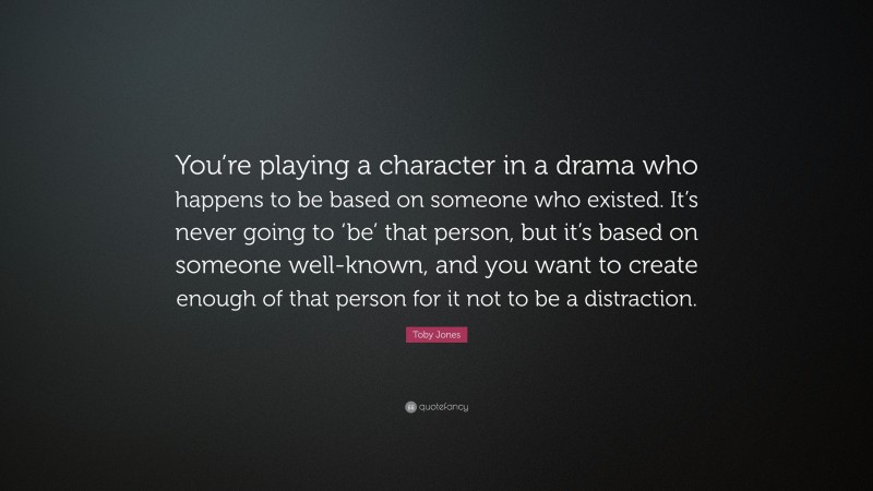 Toby Jones Quote: “You’re playing a character in a drama who happens to be based on someone who existed. It’s never going to ‘be’ that person, but it’s based on someone well-known, and you want to create enough of that person for it not to be a distraction.”