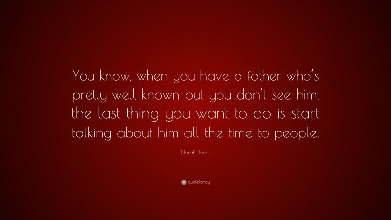 Norah Jones Quote: “You know, when you have a father who’s pretty well known but you don’t see him, the last thing you want to do is start talking about him all the time to people.”