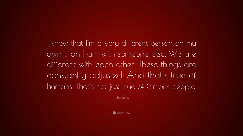 Toby Jones Quote: “I know that I’m a very different person on my own than I am with someone else. We are different with each other. These things are constantly adjusted. And that’s true of humans. That’s not just true of famous people.”