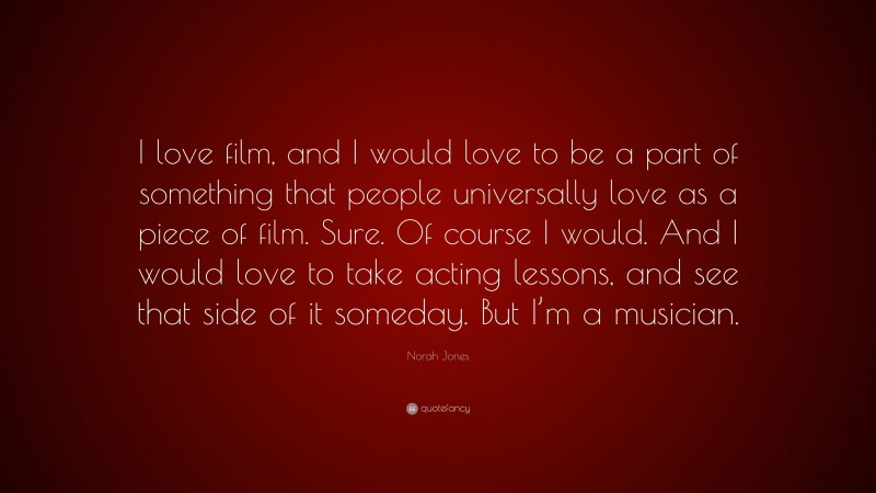 Norah Jones Quote: “I love film, and I would love to be a part of something that people universally love as a piece of film. Sure. Of course I would. And I would love to take acting lessons, and see that side of it someday. But I’m a musician.”
