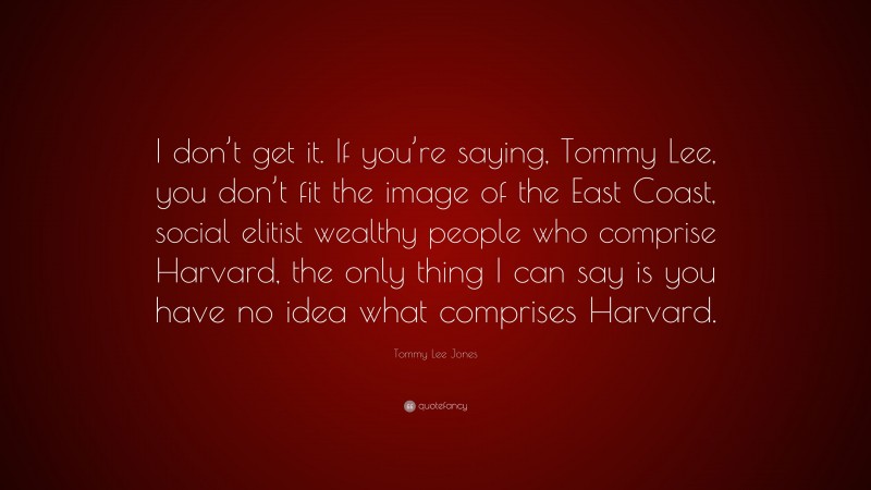 Tommy Lee Jones Quote: “I don’t get it. If you’re saying, Tommy Lee, you don’t fit the image of the East Coast, social elitist wealthy people who comprise Harvard, the only thing I can say is you have no idea what comprises Harvard.”