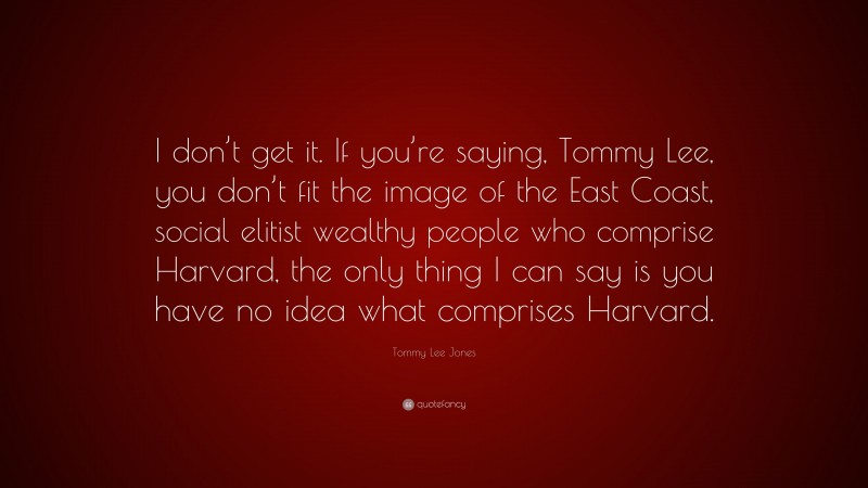 Tommy Lee Jones Quote: “I don’t get it. If you’re saying, Tommy Lee, you don’t fit the image of the East Coast, social elitist wealthy people who comprise Harvard, the only thing I can say is you have no idea what comprises Harvard.”