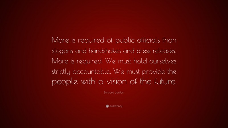 Barbara Jordan Quote: “More is required of public officials than slogans and handshakes and press releases. More is required. We must hold ourselves strictly accountable. We must provide the people with a vision of the future.”