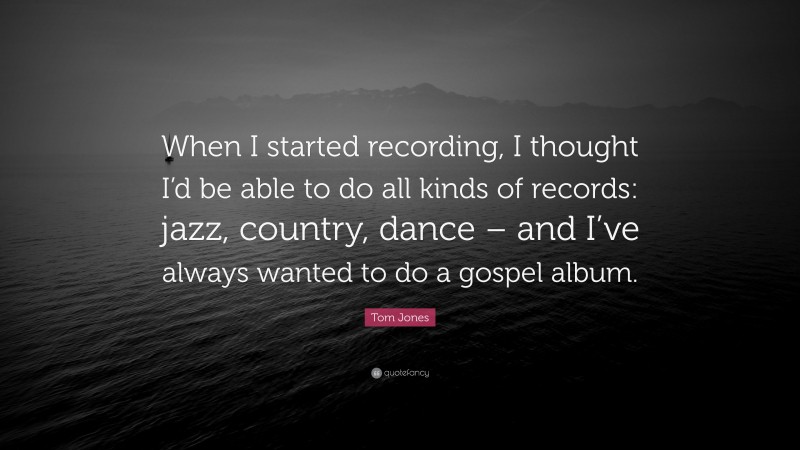 Tom Jones Quote: “When I started recording, I thought I’d be able to do all kinds of records: jazz, country, dance – and I’ve always wanted to do a gospel album.”