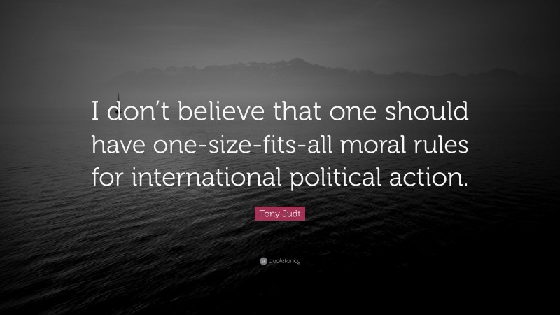 Tony Judt Quote: “I don’t believe that one should have one-size-fits-all moral rules for international political action.”