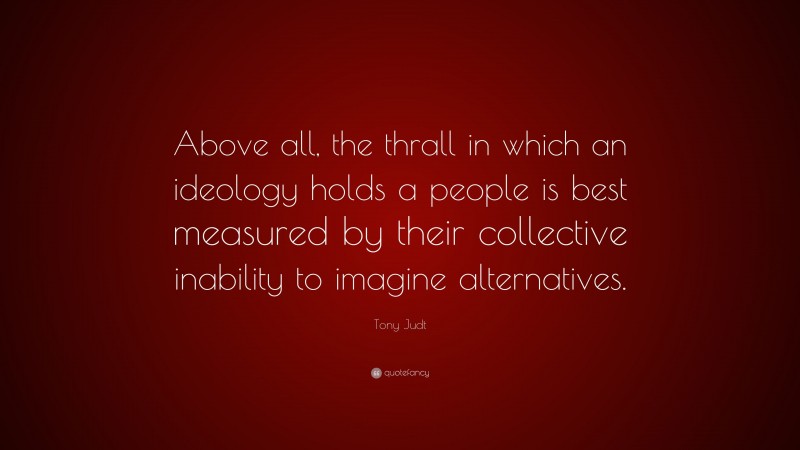 Tony Judt Quote: “Above all, the thrall in which an ideology holds a people is best measured by their collective inability to imagine alternatives.”