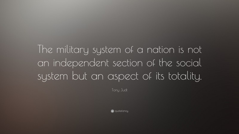 Tony Judt Quote: “The military system of a nation is not an independent section of the social system but an aspect of its totality.”