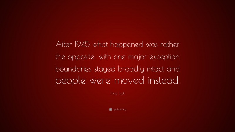 Tony Judt Quote: “After 1945 what happened was rather the opposite: with one major exception boundaries stayed broadly intact and people were moved instead.”