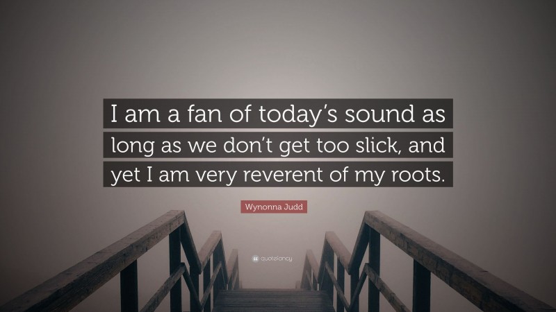 Wynonna Judd Quote: “I am a fan of today’s sound as long as we don’t get too slick, and yet I am very reverent of my roots.”