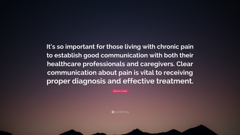 Naomi Judd Quote: “It’s so important for those living with chronic pain to establish good communication with both their healthcare professionals and caregivers. Clear communication about pain is vital to receiving proper diagnosis and effective treatment.”