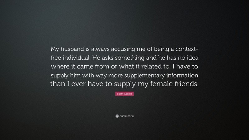 Heidi Julavits Quote: “My husband is always accusing me of being a context-free individual. He asks something and he has no idea where it came from or what it related to. I have to supply him with way more supplementary information than I ever have to supply my female friends.”
