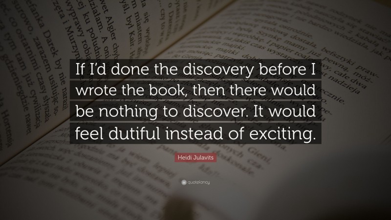 Heidi Julavits Quote: “If I’d done the discovery before I wrote the book, then there would be nothing to discover. It would feel dutiful instead of exciting.”