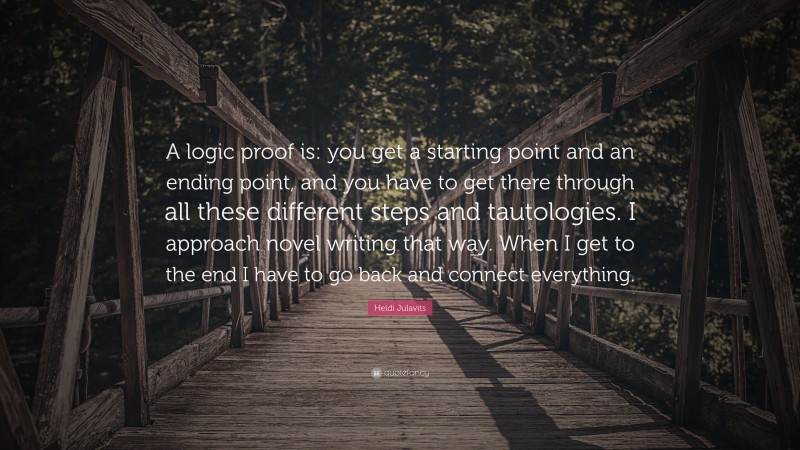 Heidi Julavits Quote: “A logic proof is: you get a starting point and an ending point, and you have to get there through all these different steps and tautologies. I approach novel writing that way. When I get to the end I have to go back and connect everything.”