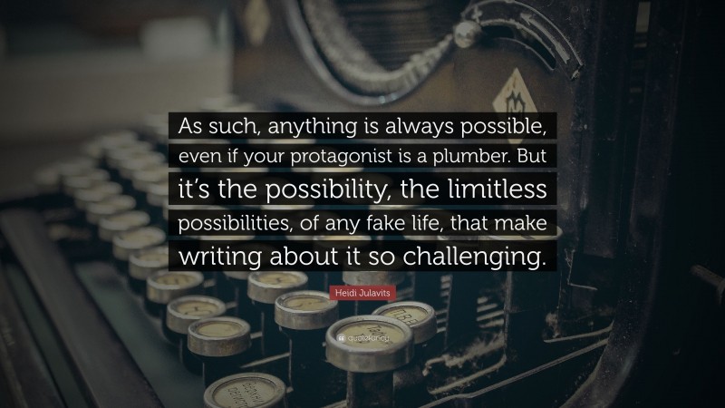 Heidi Julavits Quote: “As such, anything is always possible, even if your protagonist is a plumber. But it’s the possibility, the limitless possibilities, of any fake life, that make writing about it so challenging.”