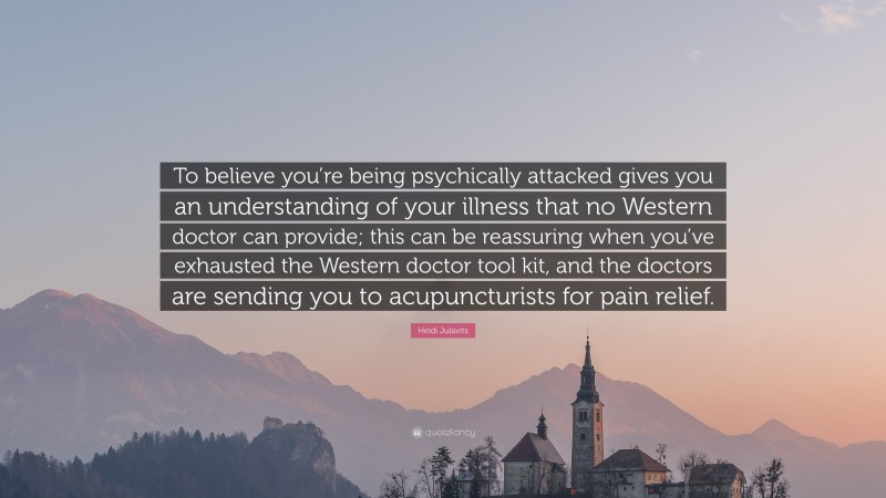 Heidi Julavits Quote: “To believe you’re being psychically attacked gives you an understanding of your illness that no Western doctor can provide; this can be reassuring when you’ve exhausted the Western doctor tool kit, and the doctors are sending you to acupuncturists for pain relief.”