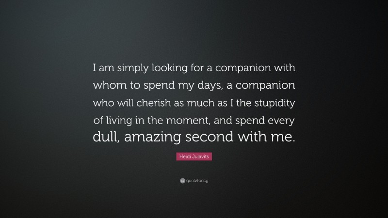 Heidi Julavits Quote: “I am simply looking for a companion with whom to spend my days, a companion who will cherish as much as I the stupidity of living in the moment, and spend every dull, amazing second with me.”